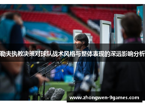 勒夫执教决策对球队战术风格与整体表现的深远影响分析 勒夫执教决策对球队战术风格与整体表现的深远影响分析