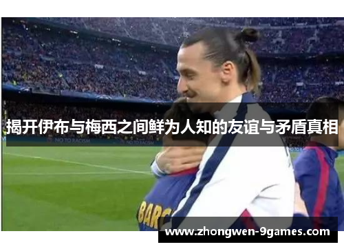 揭开伊布与梅西之间鲜为人知的友谊与矛盾真相