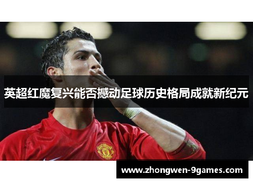 英超红魔复兴能否撼动足球历史格局成就新纪元 英超红魔复兴能否撼动足球历史格局成就新纪元
